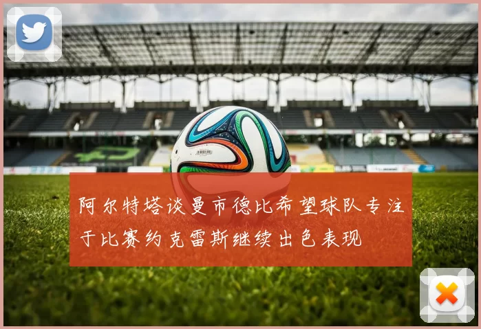 阿尔特塔谈曼市德比希望球队专注于比赛约克雷斯继续出色表现