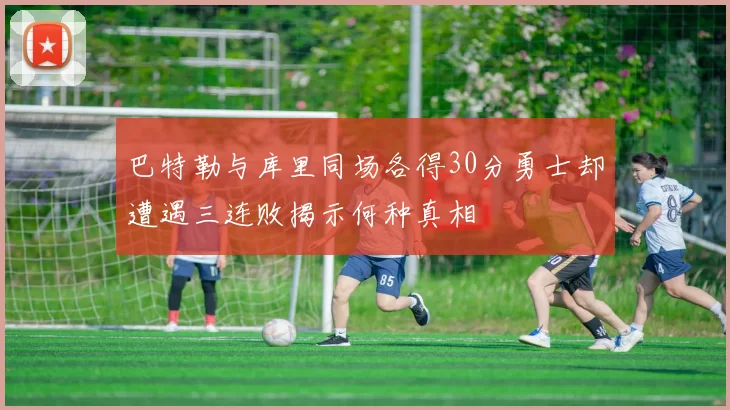 巴特勒与库里同场各得30分勇士却遭遇三连败揭示何种真相