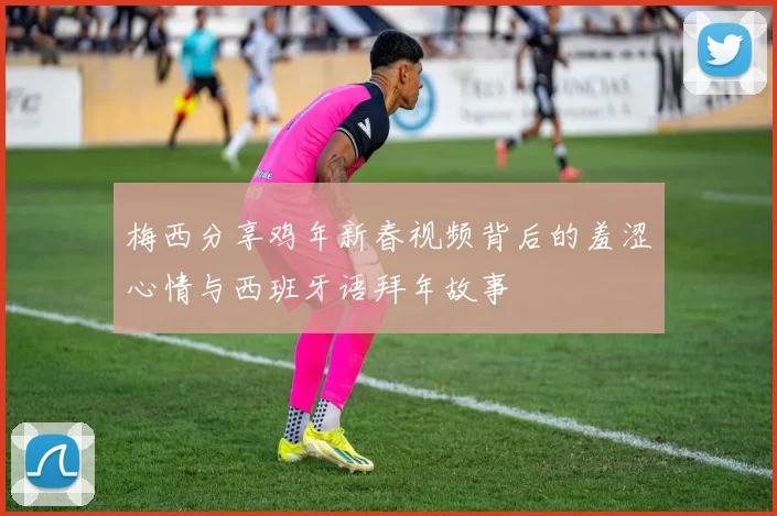 梅西分享鸡年新春视频背后的羞涩心情与西班牙语拜年故事