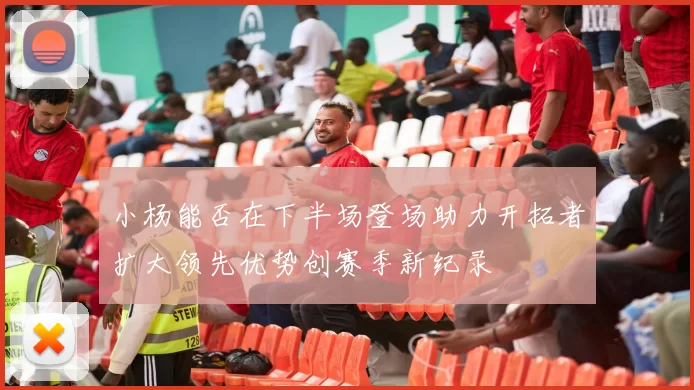 小杨能否在下半场登场助力开拓者扩大领先优势创赛季新纪录