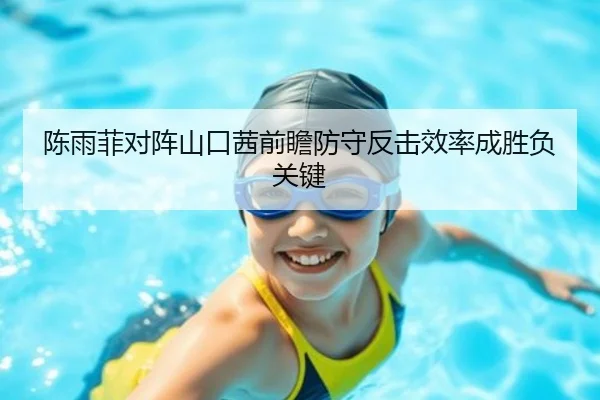 陈雨菲对阵山口茜前瞻防守反击效率成胜负关键