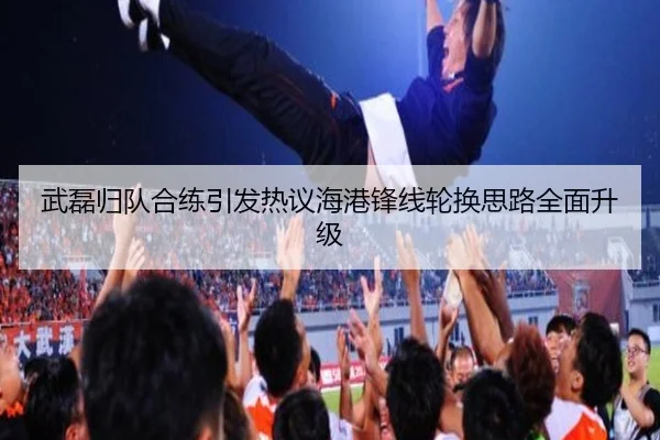 武磊归队合练引发热议海港锋线轮换思路全面升级